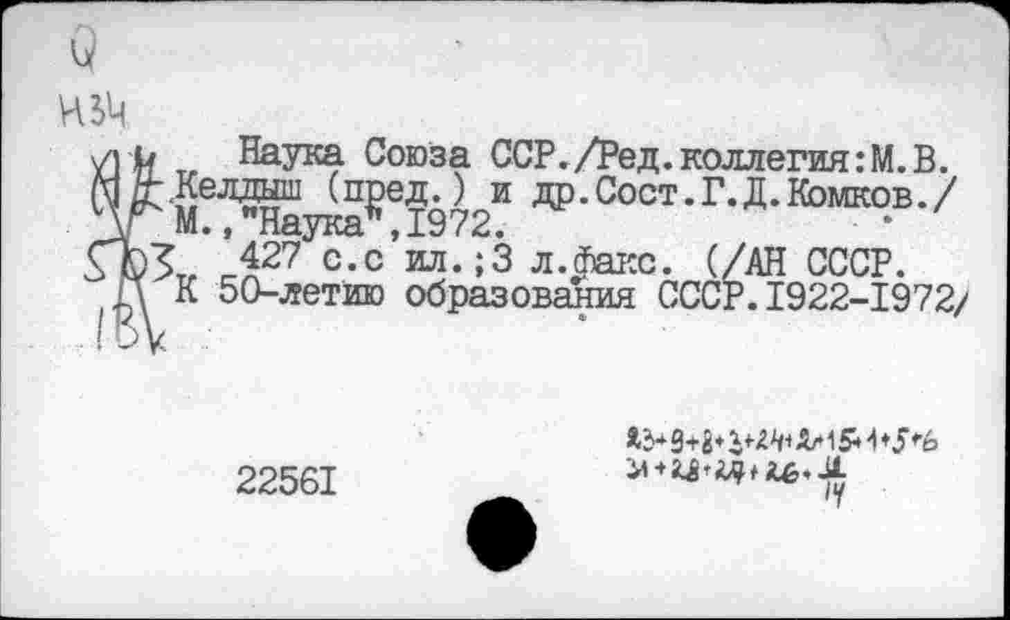 ﻿о
И 54
/} и Наука Союза ССР./Ред. коллегия :М. В.
МД-.Келдыш (пред.) и др.Сост.Г.Д.Комков./ \\г М., "Наука", 1972.
ГЪз 427 с.с ил.;3 л.Факс. (/АН СССР.
П К 50-летию образования СССР.1922-1972/
22561
